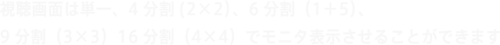 視聴画面は単一、4分割(2×2）、6分割（1＋5）、9分割（3×3）16分割（4×4）でモニタ表示させることができます