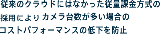 従来のクラウドにはなかった従量課金方式の採用によりカメラ台数が多い場合のコストパフォーマンスの低下を防止