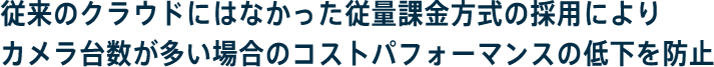 従来のクラウドにはなかった従量課金方式の採用によりカメラ台数が多い場合のコストパフォーマンスの低下を防止