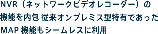 NVR（ネットワークビデオレコーダー）の機能を内包従来オンプレミス型特有であったMAP機能もシームレスに利用