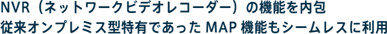 NVR（ネットワークビデオレコーダー）の機能を内包従来オンプレミス型特有であったMAP機能もシームレスに利用