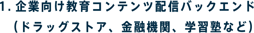 1.企業向け教育コンテンツ配信バックエンド　（ドラッグストア、金融機関、学習塾など）